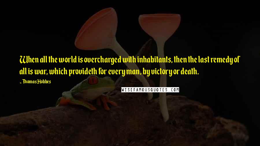 Thomas Hobbes Quotes: When all the world is overcharged with inhabitants, then the last remedy of all is war, which provideth for every man, by victory or death.