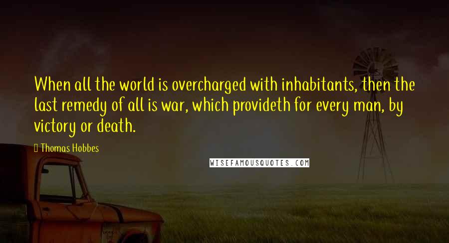 Thomas Hobbes Quotes: When all the world is overcharged with inhabitants, then the last remedy of all is war, which provideth for every man, by victory or death.