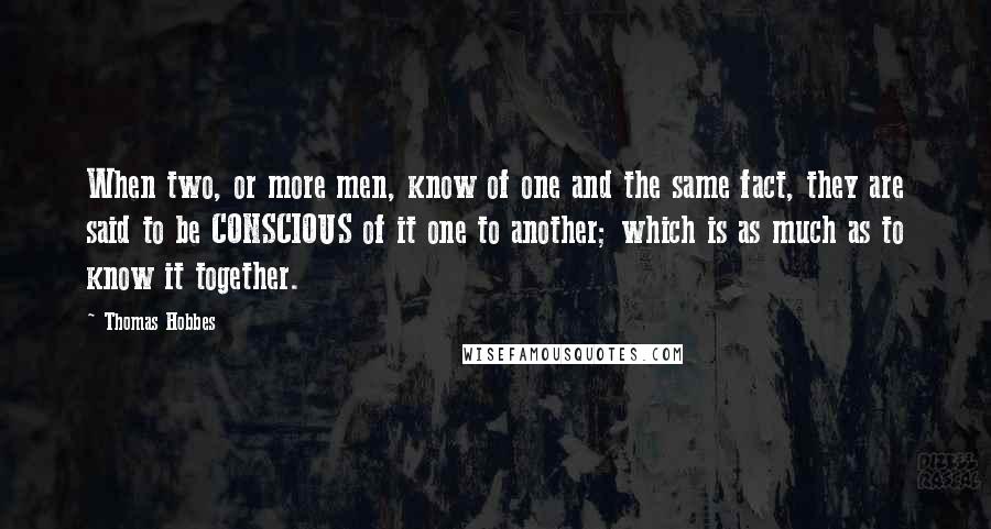 Thomas Hobbes Quotes: When two, or more men, know of one and the same fact, they are said to be CONSCIOUS of it one to another; which is as much as to know it together.