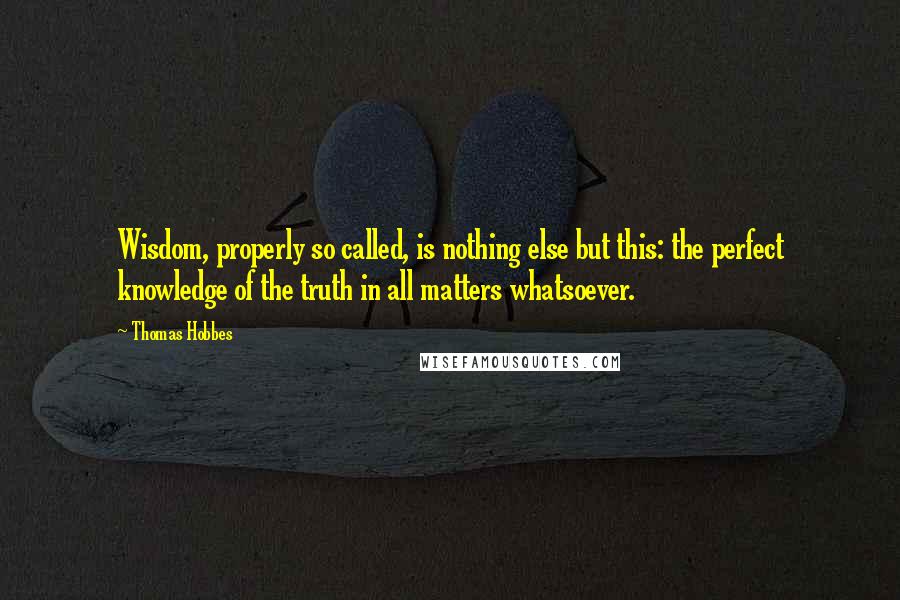 Thomas Hobbes Quotes: Wisdom, properly so called, is nothing else but this: the perfect knowledge of the truth in all matters whatsoever.