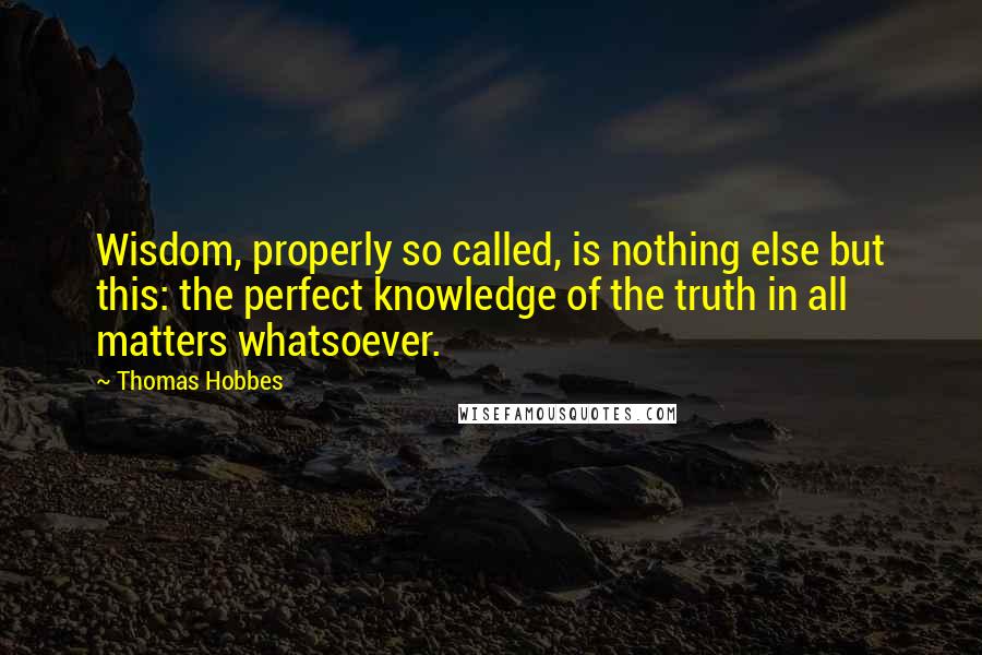 Thomas Hobbes Quotes: Wisdom, properly so called, is nothing else but this: the perfect knowledge of the truth in all matters whatsoever.