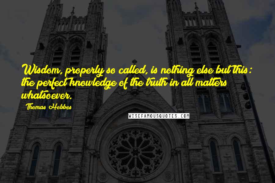 Thomas Hobbes Quotes: Wisdom, properly so called, is nothing else but this: the perfect knowledge of the truth in all matters whatsoever.