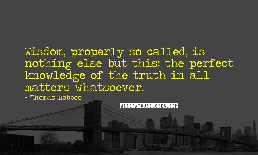 Thomas Hobbes Quotes: Wisdom, properly so called, is nothing else but this: the perfect knowledge of the truth in all matters whatsoever.