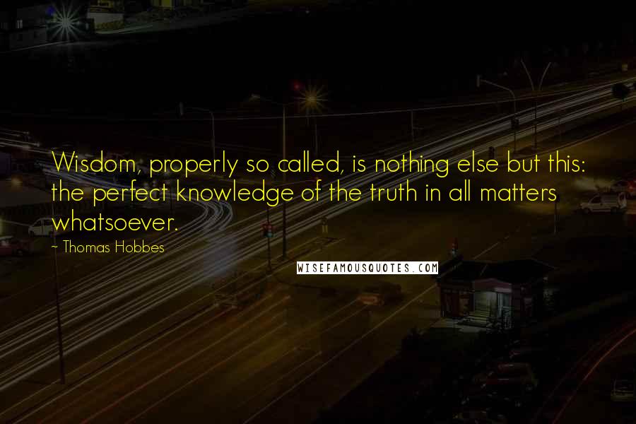 Thomas Hobbes Quotes: Wisdom, properly so called, is nothing else but this: the perfect knowledge of the truth in all matters whatsoever.