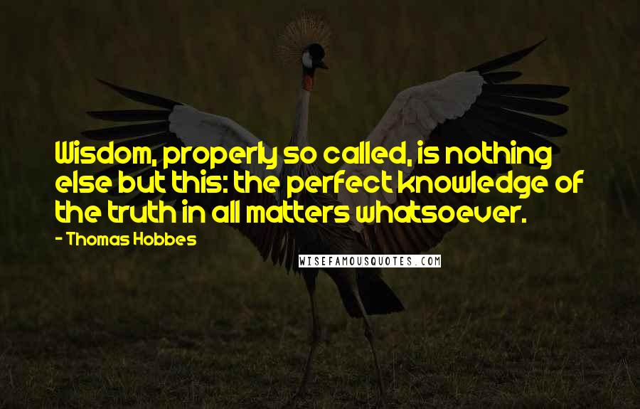 Thomas Hobbes Quotes: Wisdom, properly so called, is nothing else but this: the perfect knowledge of the truth in all matters whatsoever.