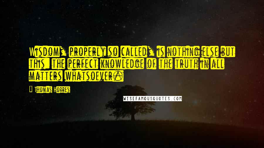 Thomas Hobbes Quotes: Wisdom, properly so called, is nothing else but this: the perfect knowledge of the truth in all matters whatsoever.