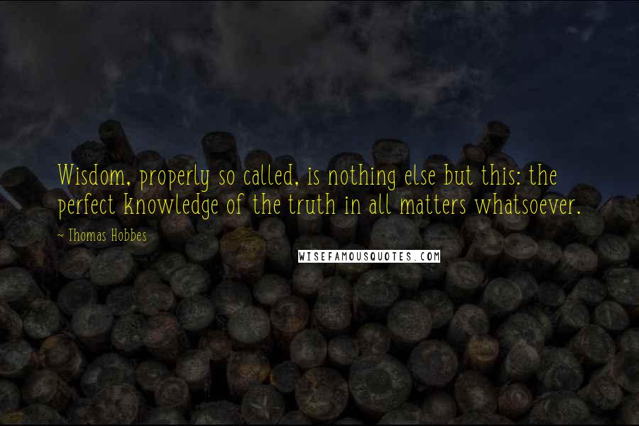 Thomas Hobbes Quotes: Wisdom, properly so called, is nothing else but this: the perfect knowledge of the truth in all matters whatsoever.