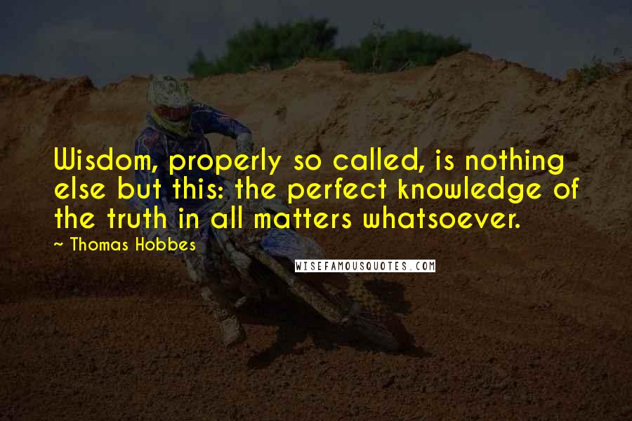 Thomas Hobbes Quotes: Wisdom, properly so called, is nothing else but this: the perfect knowledge of the truth in all matters whatsoever.