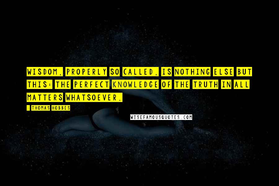 Thomas Hobbes Quotes: Wisdom, properly so called, is nothing else but this: the perfect knowledge of the truth in all matters whatsoever.