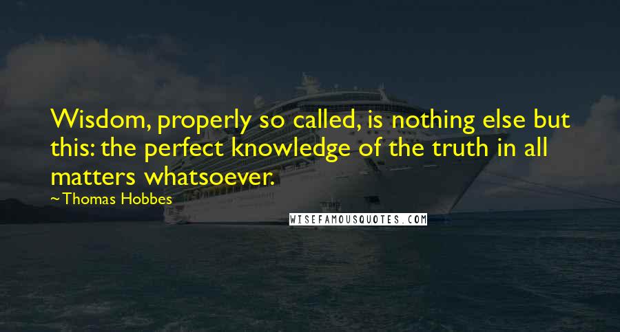 Thomas Hobbes Quotes: Wisdom, properly so called, is nothing else but this: the perfect knowledge of the truth in all matters whatsoever.