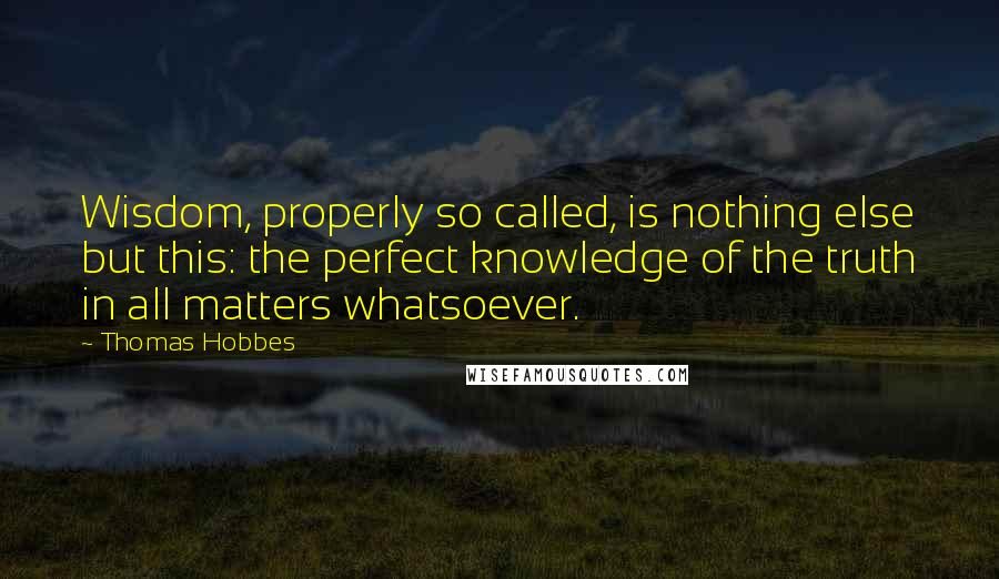 Thomas Hobbes Quotes: Wisdom, properly so called, is nothing else but this: the perfect knowledge of the truth in all matters whatsoever.