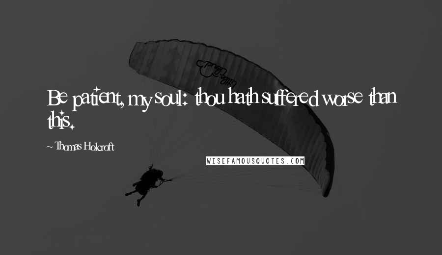 Thomas Holcroft Quotes: Be patient, my soul: thou hath suffered worse than this.