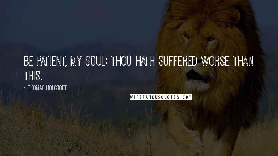 Thomas Holcroft Quotes: Be patient, my soul: thou hath suffered worse than this.