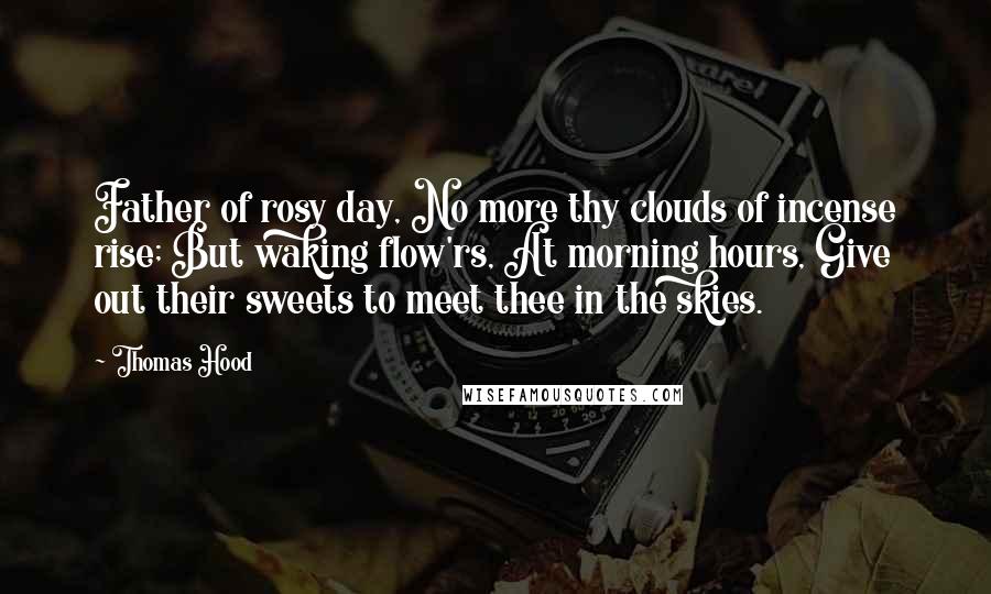 Thomas Hood Quotes: Father of rosy day, No more thy clouds of incense rise; But waking flow'rs, At morning hours, Give out their sweets to meet thee in the skies.