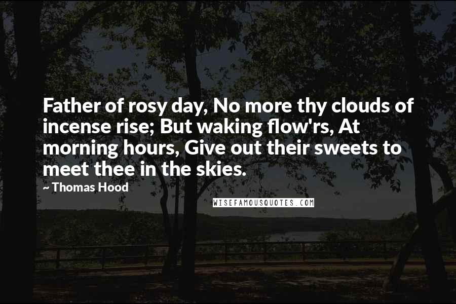 Thomas Hood Quotes: Father of rosy day, No more thy clouds of incense rise; But waking flow'rs, At morning hours, Give out their sweets to meet thee in the skies.