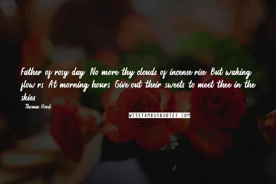Thomas Hood Quotes: Father of rosy day, No more thy clouds of incense rise; But waking flow'rs, At morning hours, Give out their sweets to meet thee in the skies.