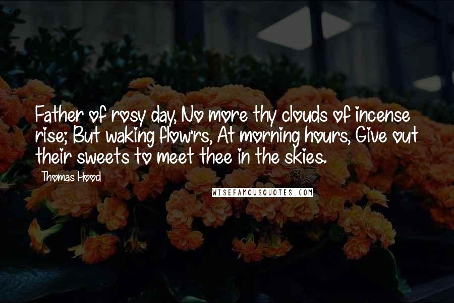 Thomas Hood Quotes: Father of rosy day, No more thy clouds of incense rise; But waking flow'rs, At morning hours, Give out their sweets to meet thee in the skies.