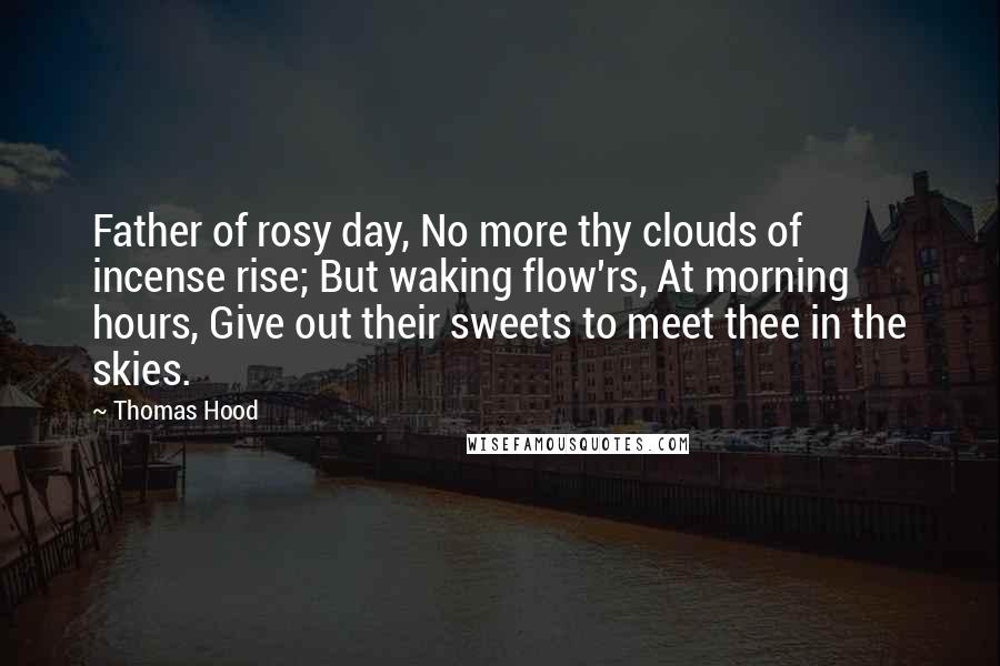 Thomas Hood Quotes: Father of rosy day, No more thy clouds of incense rise; But waking flow'rs, At morning hours, Give out their sweets to meet thee in the skies.