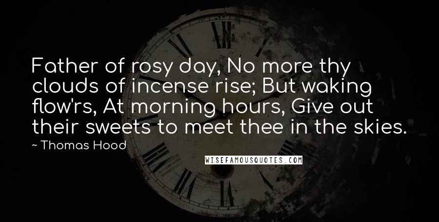 Thomas Hood Quotes: Father of rosy day, No more thy clouds of incense rise; But waking flow'rs, At morning hours, Give out their sweets to meet thee in the skies.