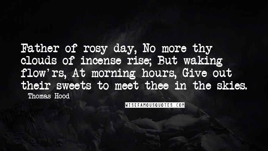 Thomas Hood Quotes: Father of rosy day, No more thy clouds of incense rise; But waking flow'rs, At morning hours, Give out their sweets to meet thee in the skies.