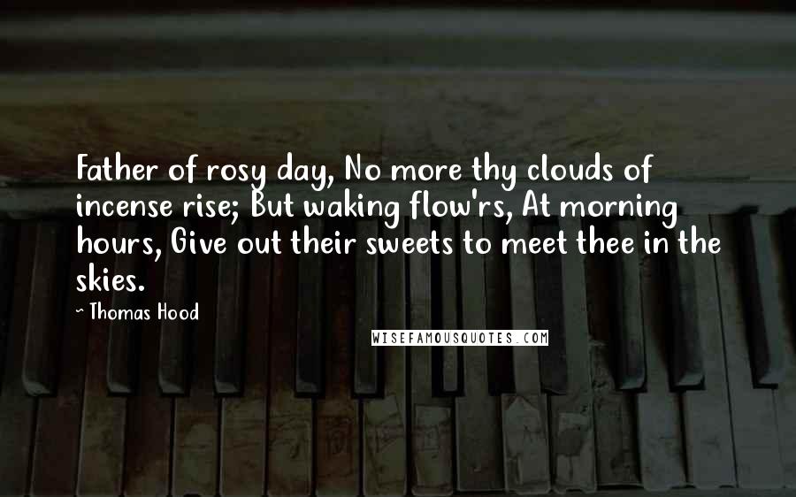 Thomas Hood Quotes: Father of rosy day, No more thy clouds of incense rise; But waking flow'rs, At morning hours, Give out their sweets to meet thee in the skies.