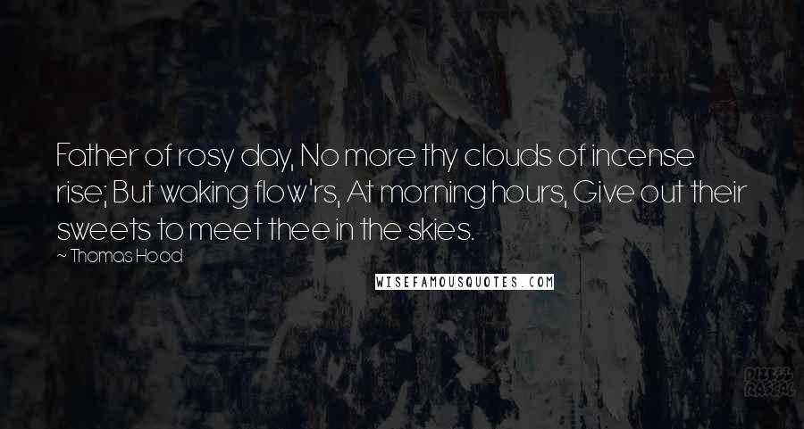 Thomas Hood Quotes: Father of rosy day, No more thy clouds of incense rise; But waking flow'rs, At morning hours, Give out their sweets to meet thee in the skies.