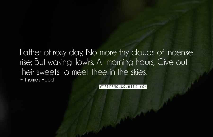 Thomas Hood Quotes: Father of rosy day, No more thy clouds of incense rise; But waking flow'rs, At morning hours, Give out their sweets to meet thee in the skies.