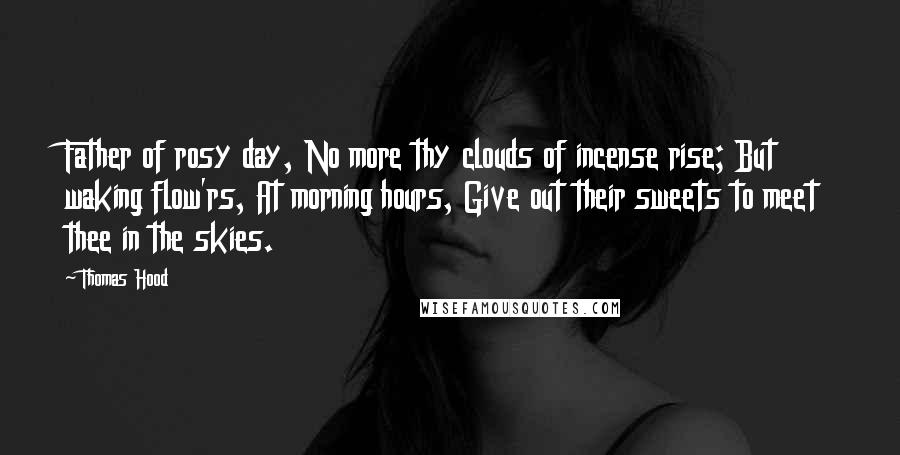 Thomas Hood Quotes: Father of rosy day, No more thy clouds of incense rise; But waking flow'rs, At morning hours, Give out their sweets to meet thee in the skies.