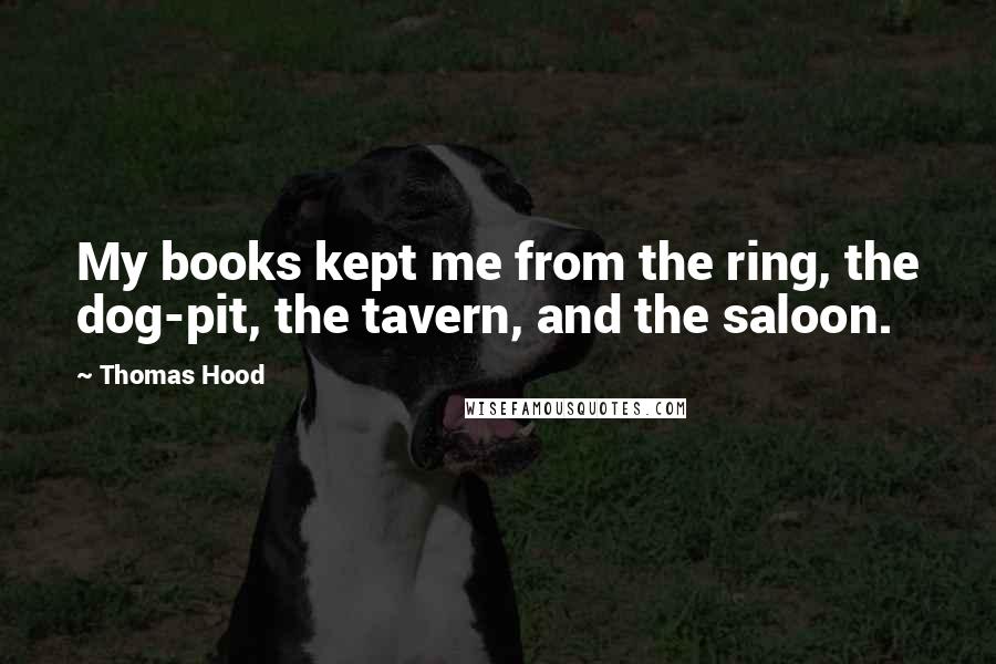 Thomas Hood Quotes: My books kept me from the ring, the dog-pit, the tavern, and the saloon.