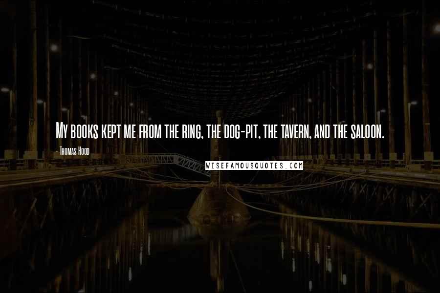 Thomas Hood Quotes: My books kept me from the ring, the dog-pit, the tavern, and the saloon.