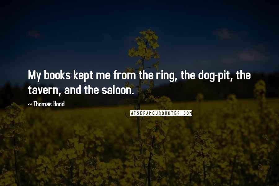 Thomas Hood Quotes: My books kept me from the ring, the dog-pit, the tavern, and the saloon.