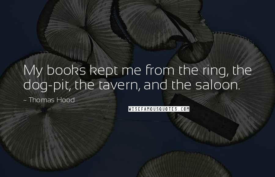 Thomas Hood Quotes: My books kept me from the ring, the dog-pit, the tavern, and the saloon.