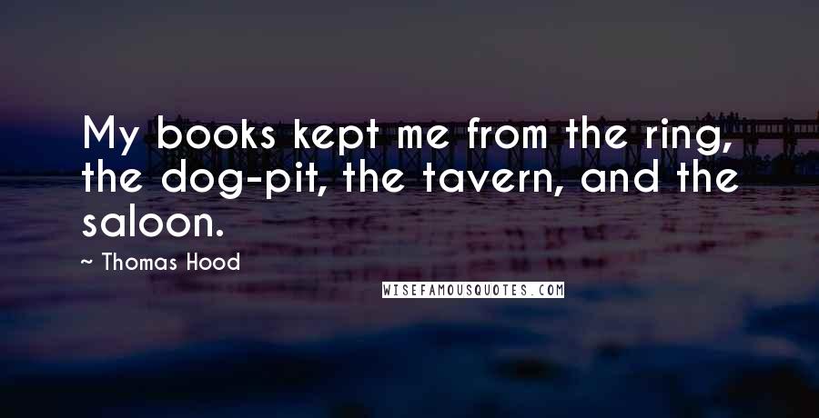 Thomas Hood Quotes: My books kept me from the ring, the dog-pit, the tavern, and the saloon.