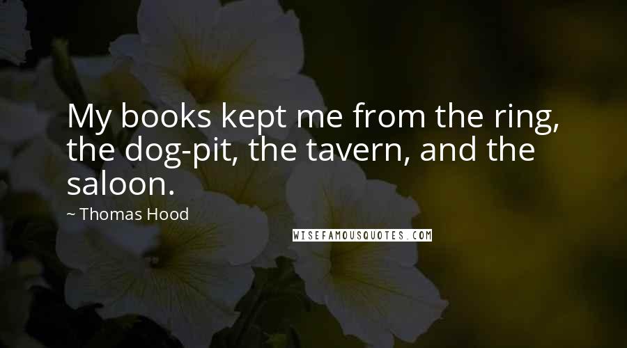 Thomas Hood Quotes: My books kept me from the ring, the dog-pit, the tavern, and the saloon.