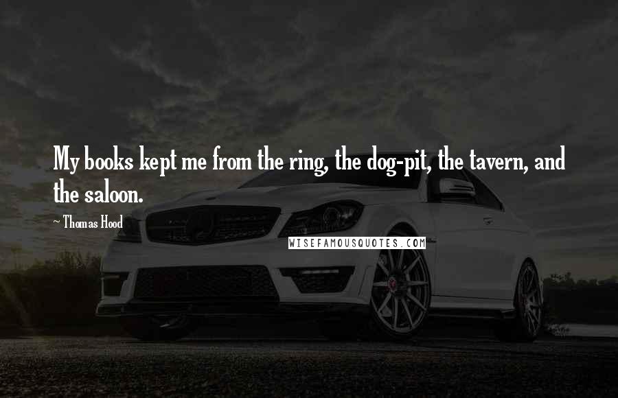 Thomas Hood Quotes: My books kept me from the ring, the dog-pit, the tavern, and the saloon.