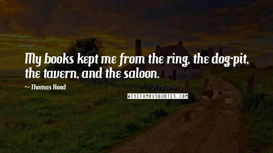 Thomas Hood Quotes: My books kept me from the ring, the dog-pit, the tavern, and the saloon.