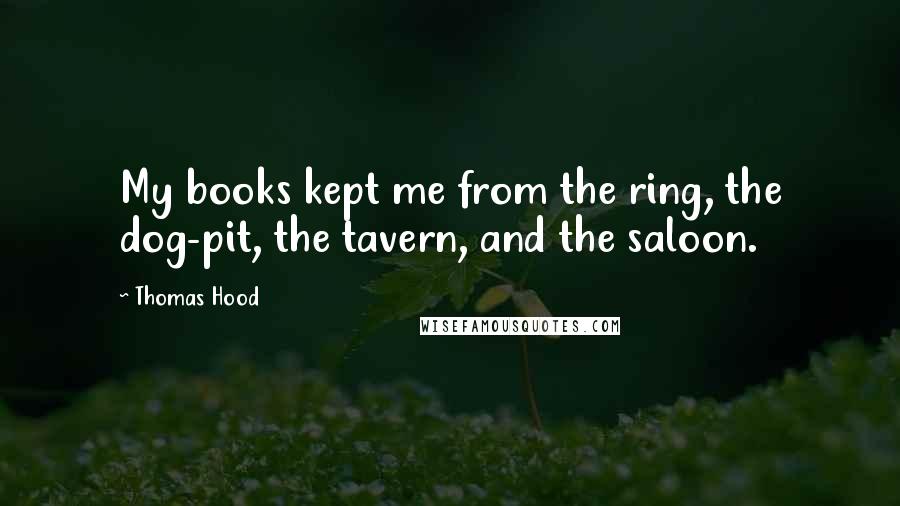 Thomas Hood Quotes: My books kept me from the ring, the dog-pit, the tavern, and the saloon.