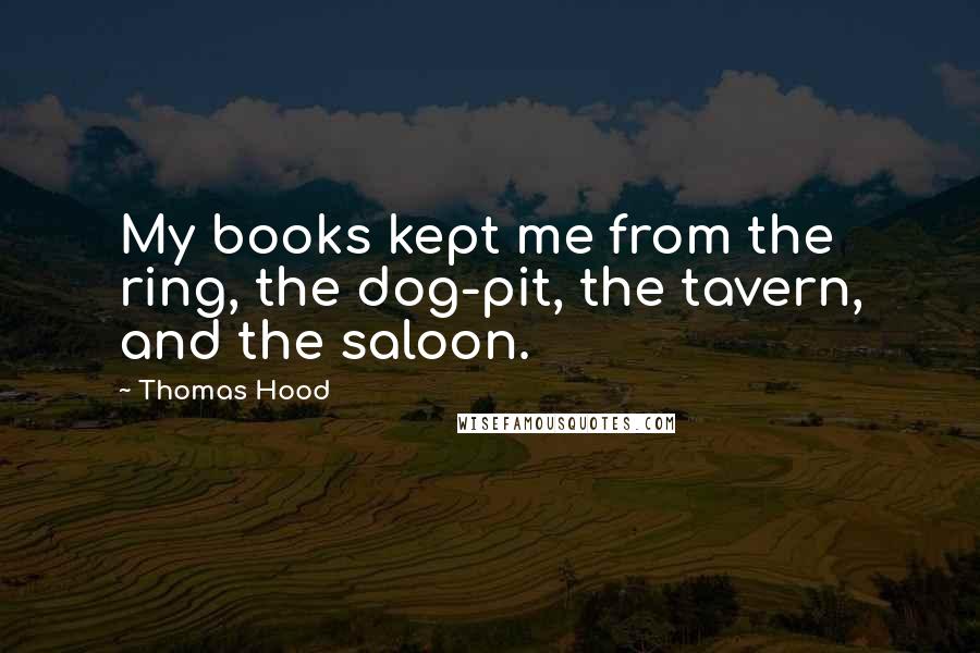 Thomas Hood Quotes: My books kept me from the ring, the dog-pit, the tavern, and the saloon.