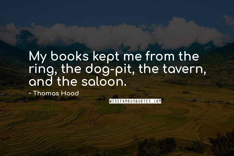 Thomas Hood Quotes: My books kept me from the ring, the dog-pit, the tavern, and the saloon.