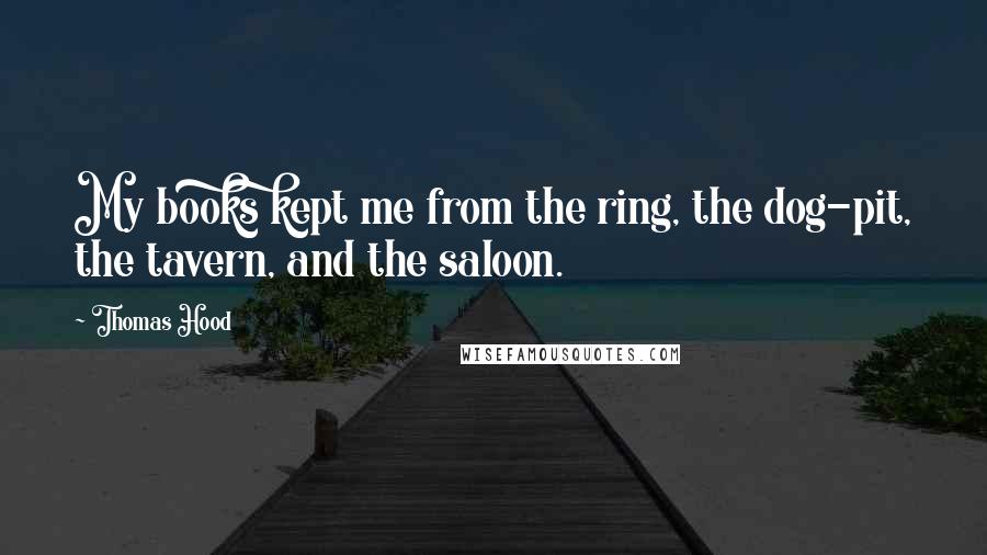 Thomas Hood Quotes: My books kept me from the ring, the dog-pit, the tavern, and the saloon.