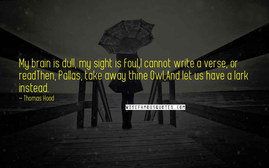 Thomas Hood Quotes: My brain is dull, my sight is foul,I cannot write a verse, or readThen, Pallas, take away thine Owl,And let us have a lark instead.