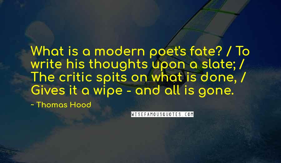 Thomas Hood Quotes: What is a modern poet's fate? / To write his thoughts upon a slate; / The critic spits on what is done, / Gives it a wipe - and all is gone.