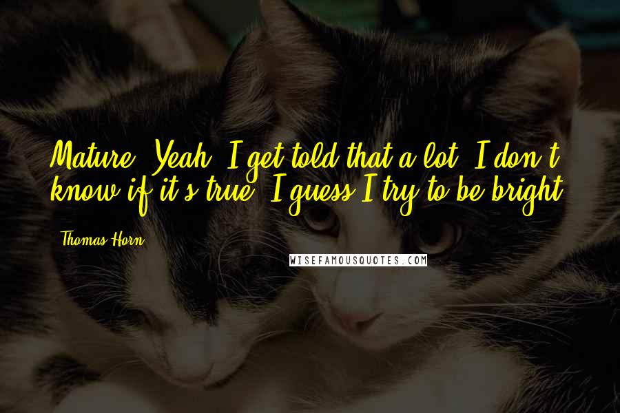 Thomas Horn Quotes: Mature? Yeah, I get told that a lot. I don't know if it's true. I guess I try to be bright.