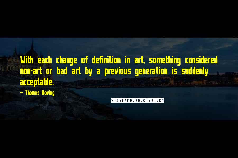 Thomas Hoving Quotes: With each change of definition in art, something considered non-art or bad art by a previous generation is suddenly acceptable.