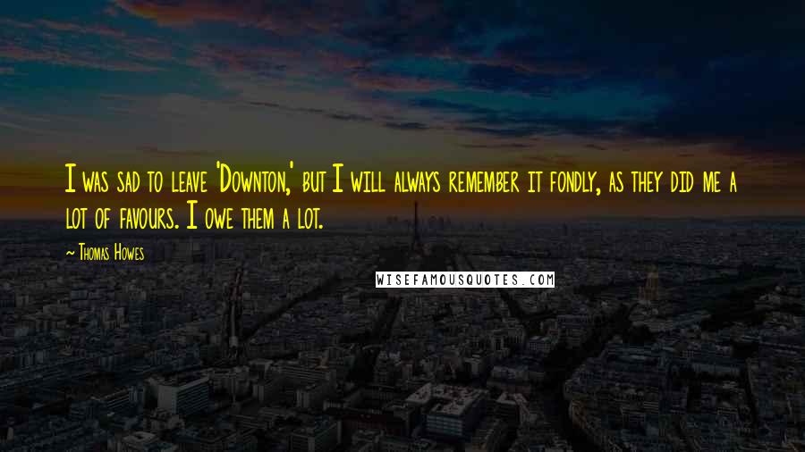 Thomas Howes Quotes: I was sad to leave 'Downton,' but I will always remember it fondly, as they did me a lot of favours. I owe them a lot.