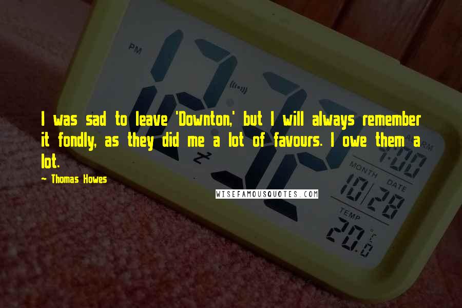 Thomas Howes Quotes: I was sad to leave 'Downton,' but I will always remember it fondly, as they did me a lot of favours. I owe them a lot.