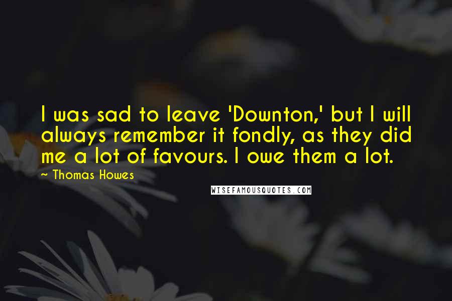 Thomas Howes Quotes: I was sad to leave 'Downton,' but I will always remember it fondly, as they did me a lot of favours. I owe them a lot.