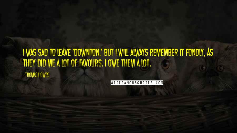 Thomas Howes Quotes: I was sad to leave 'Downton,' but I will always remember it fondly, as they did me a lot of favours. I owe them a lot.