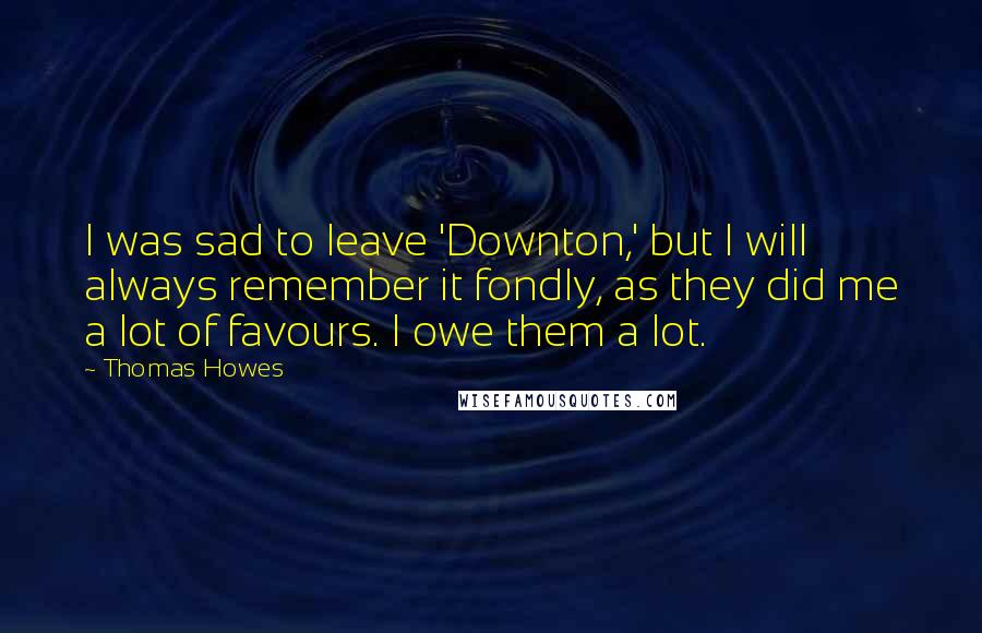 Thomas Howes Quotes: I was sad to leave 'Downton,' but I will always remember it fondly, as they did me a lot of favours. I owe them a lot.