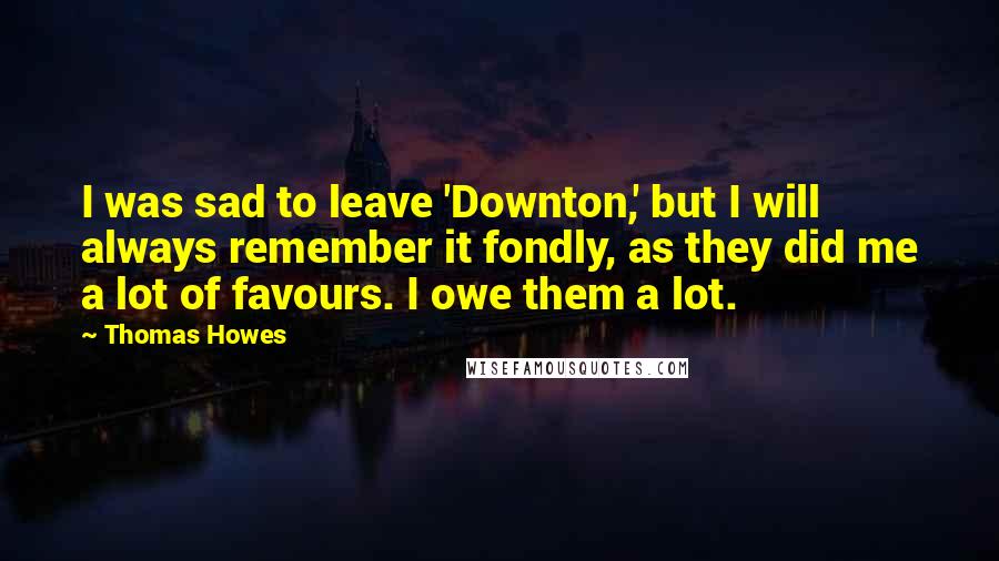 Thomas Howes Quotes: I was sad to leave 'Downton,' but I will always remember it fondly, as they did me a lot of favours. I owe them a lot.